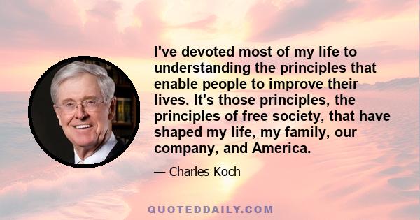 I've devoted most of my life to understanding the principles that enable people to improve their lives. It's those principles, the principles of free society, that have shaped my life, my family, our company, and