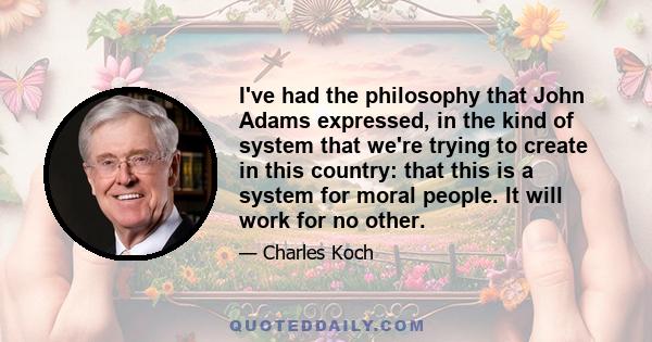 I've had the philosophy that John Adams expressed, in the kind of system that we're trying to create in this country: that this is a system for moral people. It will work for no other.