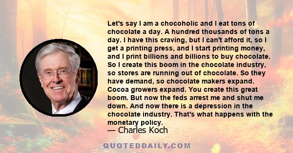 Let's say I am a chocoholic and I eat tons of chocolate a day. A hundred thousands of tons a day. I have this craving, but I can't afford it, so I get a printing press, and I start printing money, and I print billions