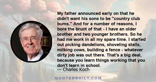 My father announced early on that he didn't want his sons to be country club bums. And for a number of reasons, I bore the brunt of that - I have an older brother and two younger brothers. So he had me work in all my