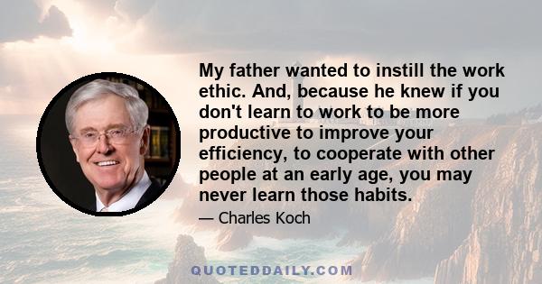 My father wanted to instill the work ethic. And, because he knew if you don't learn to work to be more productive to improve your efficiency, to cooperate with other people at an early age, you may never learn those