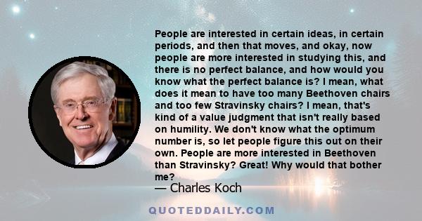 People are interested in certain ideas, in certain periods, and then that moves, and okay, now people are more interested in studying this, and there is no perfect balance, and how would you know what the perfect