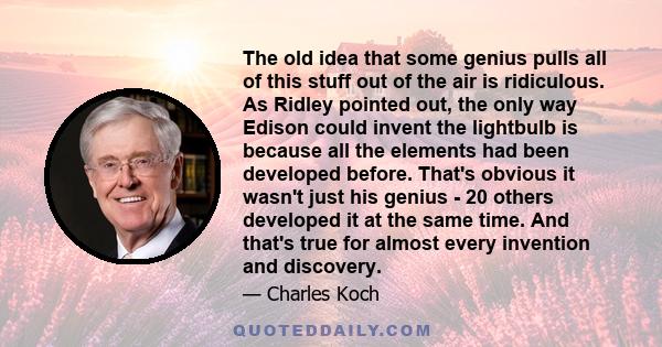 The old idea that some genius pulls all of this stuff out of the air is ridiculous. As Ridley pointed out, the only way Edison could invent the lightbulb is because all the elements had been developed before. That's