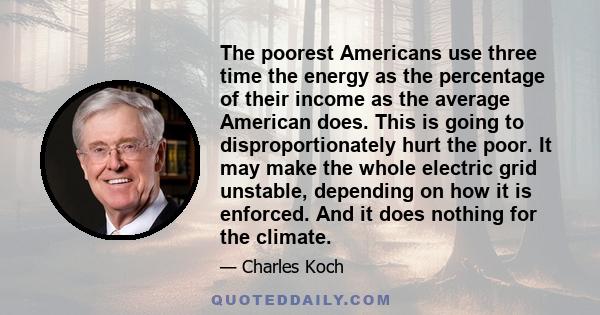 The poorest Americans use three time the energy as the percentage of their income as the average American does. This is going to disproportionately hurt the poor. It may make the whole electric grid unstable, depending