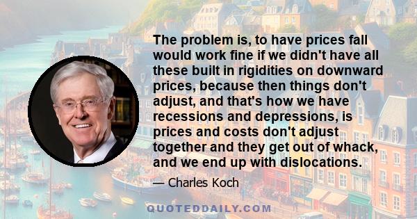 The problem is, to have prices fall would work fine if we didn't have all these built in rigidities on downward prices, because then things don't adjust, and that's how we have recessions and depressions, is prices and