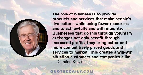 The role of business is to provide products and services that make people's live better - while using fewer resources - and to act lawfully and with integrity. Businesses that do this through voluntary exchanges not