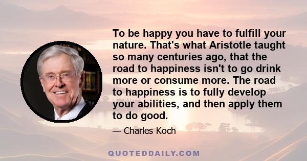 To be happy you have to fulfill your nature. That's what Aristotle taught so many centuries ago, that the road to happiness isn't to go drink more or consume more. The road to happiness is to fully develop your