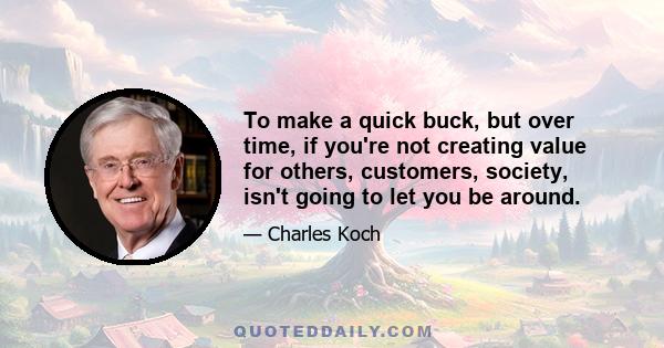 To make a quick buck, but over time, if you're not creating value for others, customers, society, isn't going to let you be around.