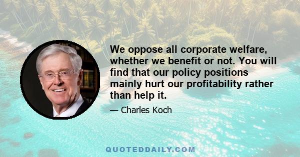 We oppose all corporate welfare, whether we benefit or not. You will find that our policy positions mainly hurt our profitability rather than help it.