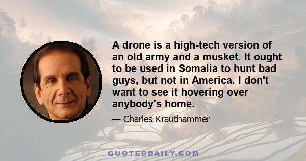 A drone is a high-tech version of an old army and a musket. It ought to be used in Somalia to hunt bad guys, but not in America. I don't want to see it hovering over anybody's home.