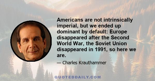 Americans are not intrinsically imperial, but we ended up dominant by default: Europe disappeared after the Second World War, the Soviet Union disappeared in 1991, so here we are.