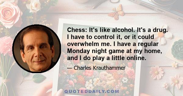 Chess: It's like alcohol. It's a drug. I have to control it, or it could overwhelm me. I have a regular Monday night game at my home, and I do play a little online.