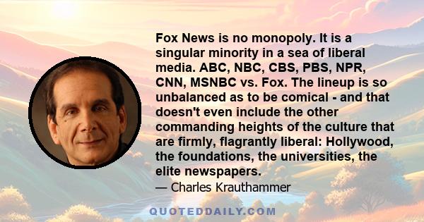 Fox News is no monopoly. It is a singular minority in a sea of liberal media. ABC, NBC, CBS, PBS, NPR, CNN, MSNBC vs. Fox. The lineup is so unbalanced as to be comical - and that doesn't even include the other