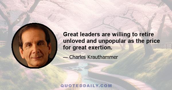 Great leaders are willing to retire unloved and unpopular as the price for great exertion.