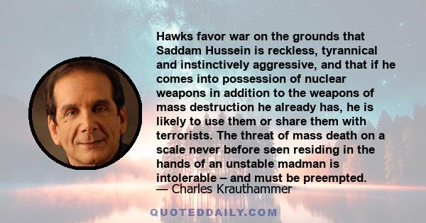 Hawks favor war on the grounds that Saddam Hussein is reckless, tyrannical and instinctively aggressive, and that if he comes into possession of nuclear weapons in addition to the weapons of mass destruction he already