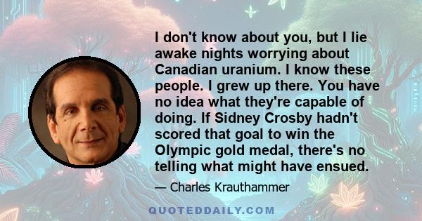 I don't know about you, but I lie awake nights worrying about Canadian uranium. I know these people. I grew up there. You have no idea what they're capable of doing. If Sidney Crosby hadn't scored that goal to win the