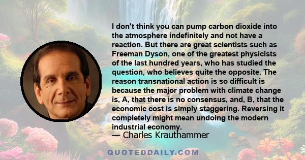 I don't think you can pump carbon dioxide into the atmosphere indefinitely and not have a reaction. But there are great scientists such as Freeman Dyson, one of the greatest physicists of the last hundred years, who has 