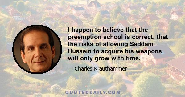 I happen to believe that the preemption school is correct, that the risks of allowing Saddam Hussein to acquire his weapons will only grow with time.