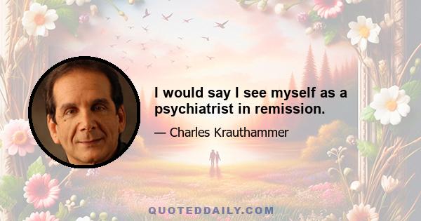 I would say I see myself as a psychiatrist in remission.