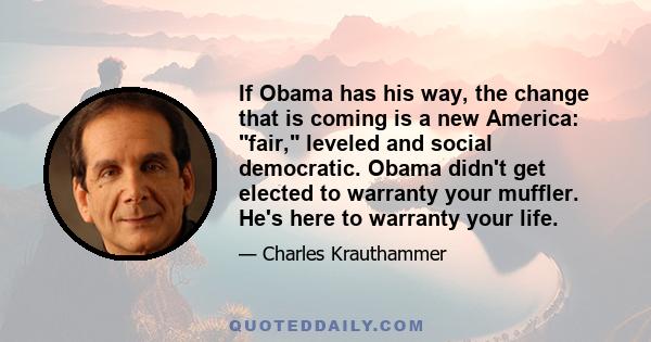 If Obama has his way, the change that is coming is a new America: fair, leveled and social democratic. Obama didn't get elected to warranty your muffler. He's here to warranty your life.