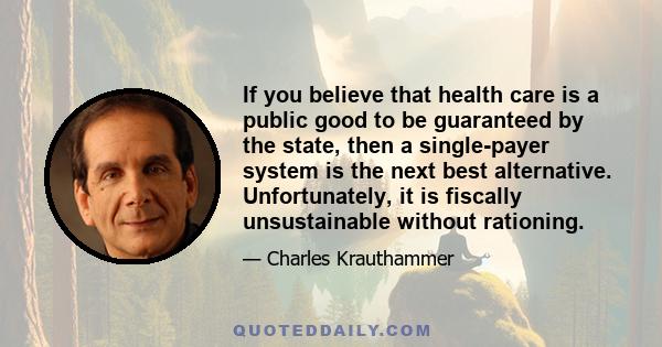 If you believe that health care is a public good to be guaranteed by the state, then a single-payer system is the next best alternative. Unfortunately, it is fiscally unsustainable without rationing.