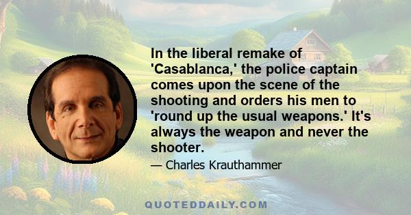 In the liberal remake of 'Casablanca,' the police captain comes upon the scene of the shooting and orders his men to 'round up the usual weapons.' It's always the weapon and never the shooter.