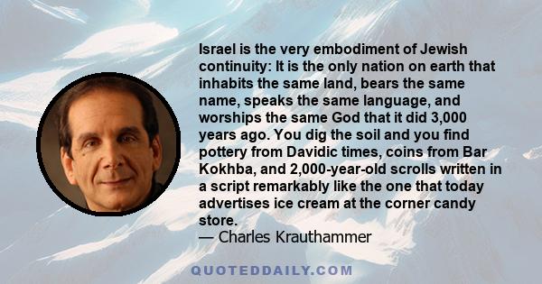 Israel is the very embodiment of Jewish continuity: It is the only nation on earth that inhabits the same land, bears the same name, speaks the same language, and worships the same God that it did 3,000 years ago. You