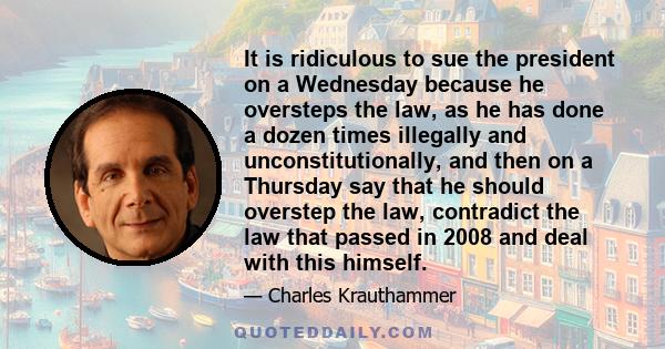 It is ridiculous to sue the president on a Wednesday because he oversteps the law, as he has done a dozen times illegally and unconstitutionally, and then on a Thursday say that he should overstep the law, contradict