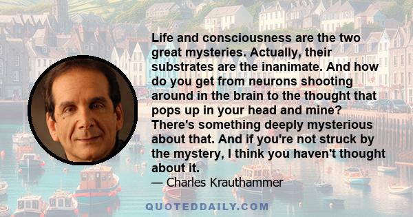 Life and consciousness are the two great mysteries. Actually, their substrates are the inanimate. And how do you get from neurons shooting around in the brain to the thought that pops up in your head and mine? There's