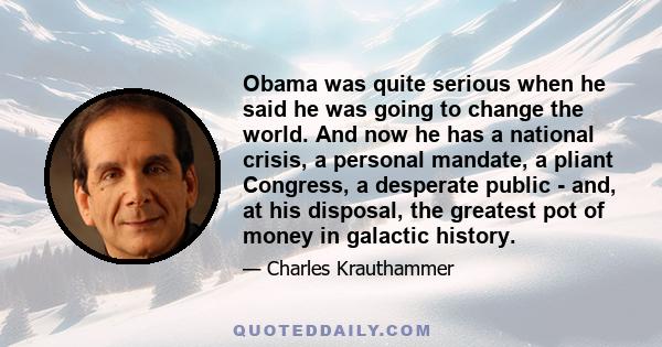 Obama was quite serious when he said he was going to change the world. And now he has a national crisis, a personal mandate, a pliant Congress, a desperate public - and, at his disposal, the greatest pot of money in