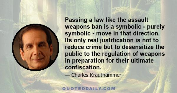 Passing a law like the assault weapons ban is a symbolic - purely symbolic - move in that direction. Its only real justification is not to reduce crime but to desensitize the public to the regulation of weapons in