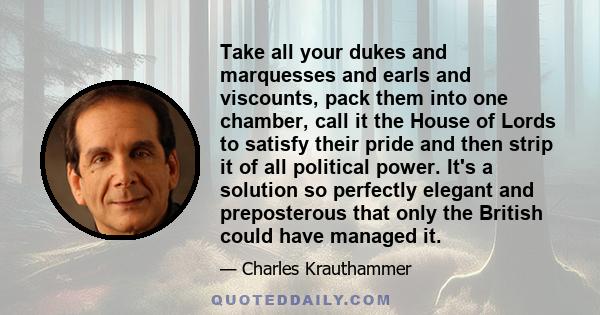 Take all your dukes and marquesses and earls and viscounts, pack them into one chamber, call it the House of Lords to satisfy their pride and then strip it of all political power. It's a solution so perfectly elegant