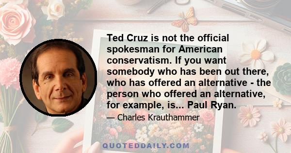 Ted Cruz is not the official spokesman for American conservatism. If you want somebody who has been out there, who has offered an alternative - the person who offered an alternative, for example, is... Paul Ryan.