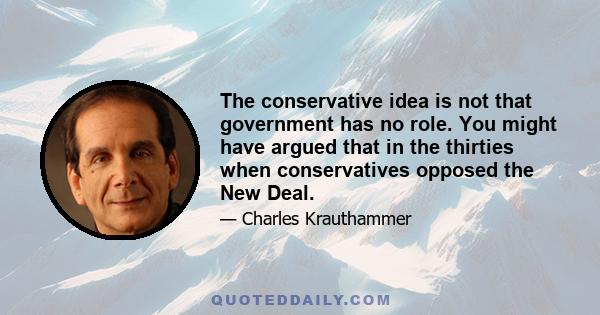 The conservative idea is not that government has no role. You might have argued that in the thirties when conservatives opposed the New Deal.