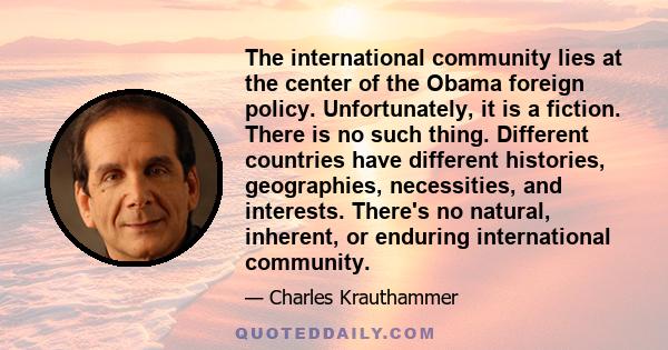 The international community lies at the center of the Obama foreign policy. Unfortunately, it is a fiction. There is no such thing. Different countries have different histories, geographies, necessities, and interests.