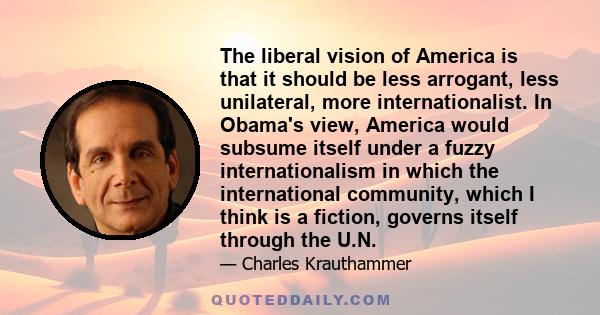 The liberal vision of America is that it should be less arrogant, less unilateral, more internationalist. In Obama's view, America would subsume itself under a fuzzy internationalism in which the international