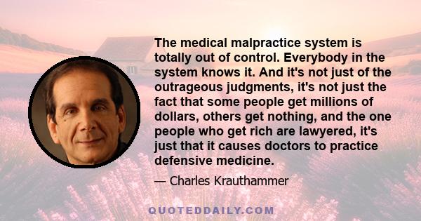 The medical malpractice system is totally out of control. Everybody in the system knows it. And it's not just of the outrageous judgments, it's not just the fact that some people get millions of dollars, others get