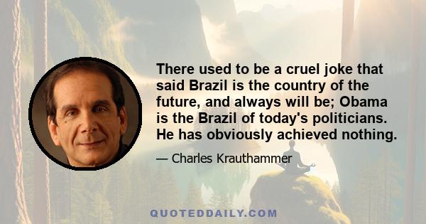 There used to be a cruel joke that said Brazil is the country of the future, and always will be; Obama is the Brazil of today's politicians. He has obviously achieved nothing.