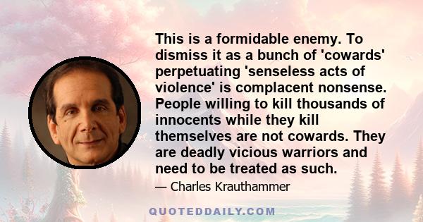 This is a formidable enemy. To dismiss it as a bunch of 'cowards' perpetuating 'senseless acts of violence' is complacent nonsense. People willing to kill thousands of innocents while they kill themselves are not