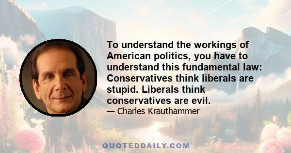 To understand the workings of American politics, you have to understand this fundamental law: Conservatives think liberals are stupid. Liberals think conservatives are evil.