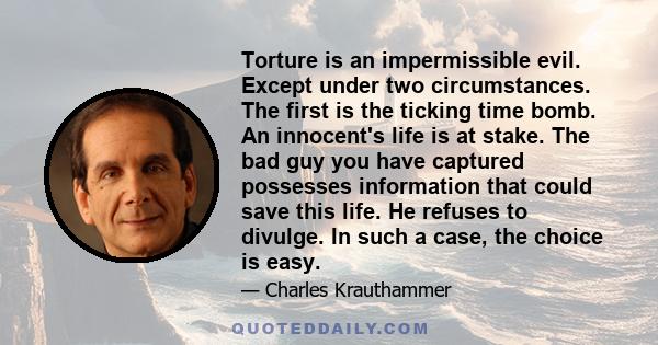 Torture is an impermissible evil. Except under two circumstances. The first is the ticking time bomb. An innocent's life is at stake. The bad guy you have captured possesses information that could save this life. He