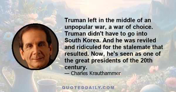 Truman left in the middle of an unpopular war, a war of choice. Truman didn't have to go into South Korea. And he was reviled and ridiculed for the stalemate that resulted. Now, he's seen as one of the great presidents