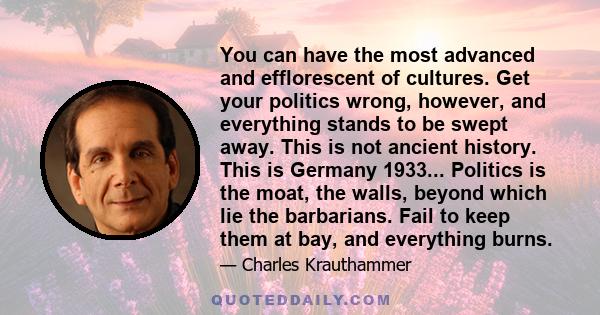 You can have the most advanced and efflorescent of cultures. Get your politics wrong, however, and everything stands to be swept away. This is not ancient history. This is Germany 1933... Politics is the moat, the