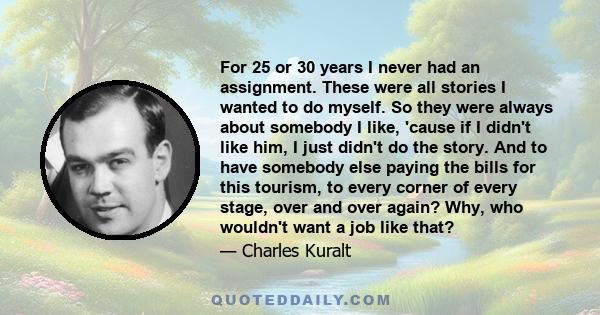 For 25 or 30 years I never had an assignment. These were all stories I wanted to do myself. So they were always about somebody I like, 'cause if I didn't like him, I just didn't do the story. And to have somebody else