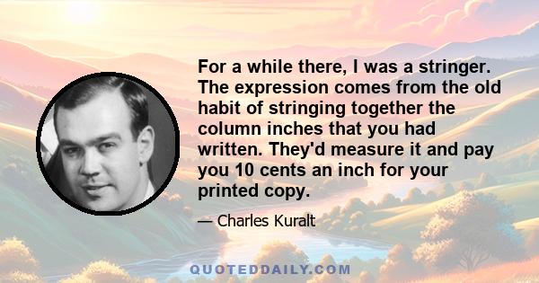 For a while there, I was a stringer. The expression comes from the old habit of stringing together the column inches that you had written. They'd measure it and pay you 10 cents an inch for your printed copy.