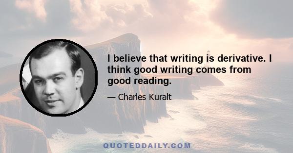 I believe that writing is derivative. I think good writing comes from good reading.