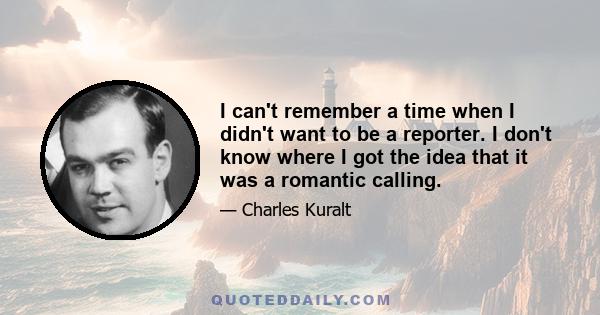 I can't remember a time when I didn't want to be a reporter. I don't know where I got the idea that it was a romantic calling.