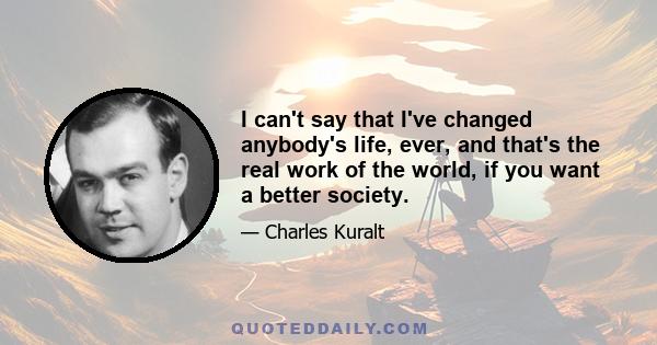 I can't say that I've changed anybody's life, ever, and that's the real work of the world, if you want a better society.