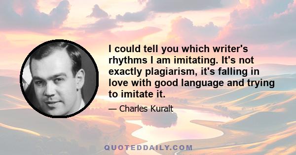 I could tell you which writer's rhythms I am imitating. It's not exactly plagiarism, it's falling in love with good language and trying to imitate it.