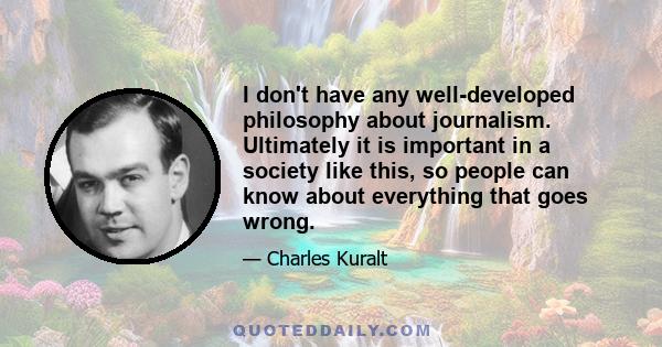 I don't have any well-developed philosophy about journalism. Ultimately it is important in a society like this, so people can know about everything that goes wrong.